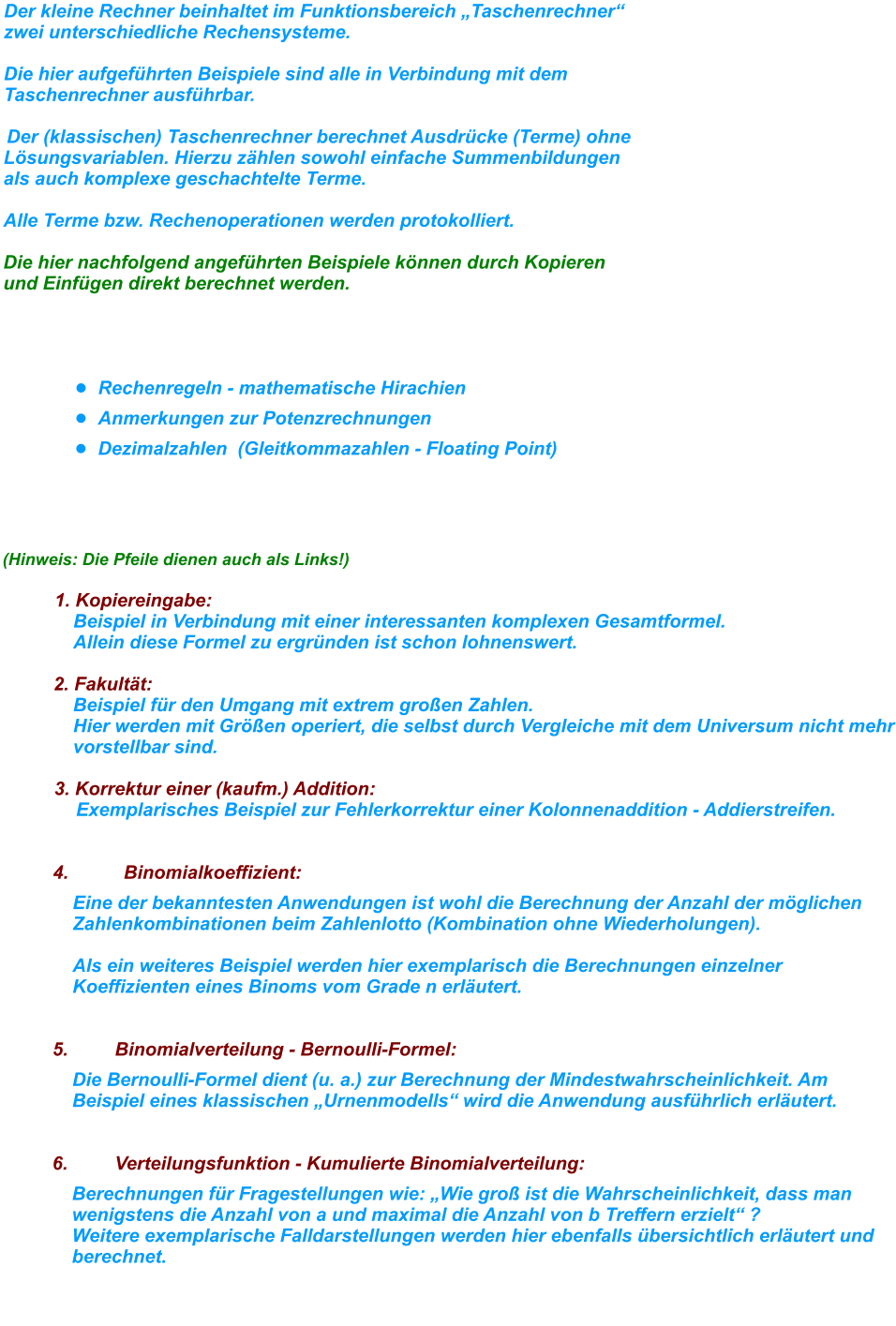 Der kleine Rechner beinhaltet im Funktionsbereich „Taschenrechner“ zwei unterschiedliche Rechensysteme.  Die hier aufgeführten Beispiele sind alle in Verbindung mit dem Taschenrechner ausführbar.    Der (klassischen) Taschenrechner berechnet Ausdrücke (Terme) ohne Lösungsvariablen. Hierzu zählen sowohl einfache Summenbildungen als auch komplexe geschachtelte Terme.   Alle Terme bzw. Rechenoperationen werden protokolliert.Die hier nachfolgend angeführten Beispiele können durch Kopieren und Einfügen direkt berechnet werden.     •	Rechenregeln - mathematische Hirachien •	Anmerkungen zur Potenzrechnungen •	Dezimalzahlen  (Gleitkommazahlen - Floating Point)     (Hinweis: Die Pfeile dienen auch als Links!)      1. Kopiereingabe:  Beispiel in Verbindung mit einer interessanten komplexen Gesamtformel. Allein diese Formel zu ergründen ist schon lohnenswert.     2. Fakultät:  Beispiel für den Umgang mit extrem großen Zahlen. Hier werden mit Größen operiert, die selbst durch Vergleiche mit dem Universum nicht mehr vorstellbar sind.      3. Korrektur einer (kaufm.) Addition:  Exemplarisches Beispiel zur Fehlerkorrektur einer Kolonnenaddition - Addierstreifen.       4. Binomialkoeffizient:  Eine der bekanntesten Anwendungen ist wohl die Berechnung der Anzahl der möglichen Zahlenkombinationen beim Zahlenlotto (Kombination ohne Wiederholungen).Als ein weiteres Beispiel werden hier exemplarisch die Berechnungen einzelner Koeffizienten eines Binoms vom Grade n erläutert.      5. Binomialverteilung - Bernoulli-Formel:  Die Bernoulli-Formel dient (u. a.) zur Berechnung der Mindestwahrscheinlichkeit. Am Beispiel eines klassischen „Urnenmodells“ wird die Anwendung ausführlich erläutert.      6. Verteilungsfunktion - Kumulierte Binomialverteilung:  Berechnungen für Fragestellungen wie: „Wie groß ist die Wahrscheinlichkeit, dass man wenigstens die Anzahl von a und maximal die Anzahl von b Treffern erzielt“ ? Weitere exemplarische Falldarstellungen werden hier ebenfalls übersichtlich erläutert und berechnet.       