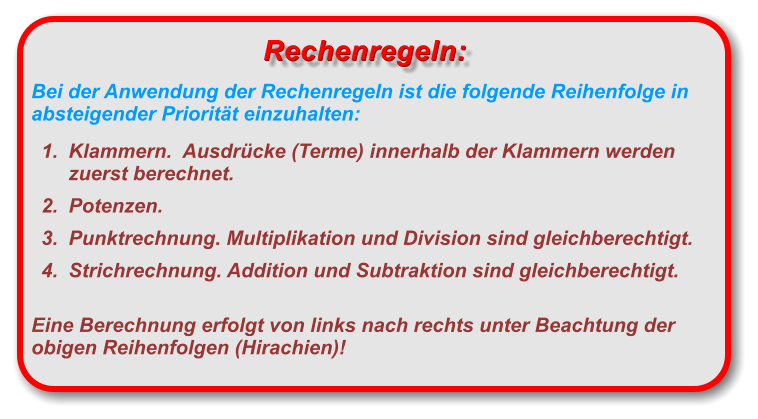 Bei der Anwendung der Rechenregeln ist die folgende Reihenfolge in absteigender Priorität einzuhalten: 	1.	Klammern.  Ausdrücke (Terme) innerhalb der Klammern werden zuerst berechnet.  	2.	Potenzen.   	3.	Punktrechnung. Multiplikation und Division sind gleichberechtigt. 	4.	Strichrechnung. Addition und Subtraktion sind gleichberechtigt.  Eine Berechnung erfolgt von links nach rechts unter Beachtung der obigen Reihenfolgen (Hirachien)!  Rechenregeln: Rechenregeln: